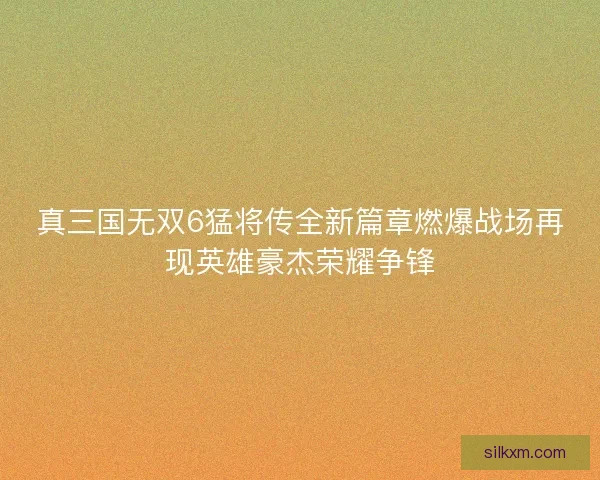 真三国无双6猛将传全新篇章燃爆战场再现英雄豪杰荣耀争锋