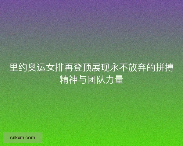 里约奥运女排再登顶展现永不放弃的拼搏精神与团队力量