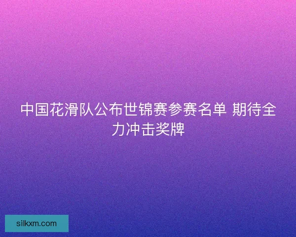 中国花滑队公布世锦赛参赛名单 期待全力冲击奖牌